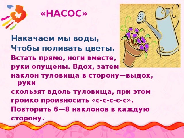  «НАСОС» Накачаем мы воды, Чтобы поливать цветы. Встать прямо, ноги вместе, руки опущены. Вдох, затем наклон туловища в сторону—выдох, руки скользят вдоль туловища, при этом громко произносить «с-с-с-с-с». Повторить 6—8 наклонов в каждую сторону. 