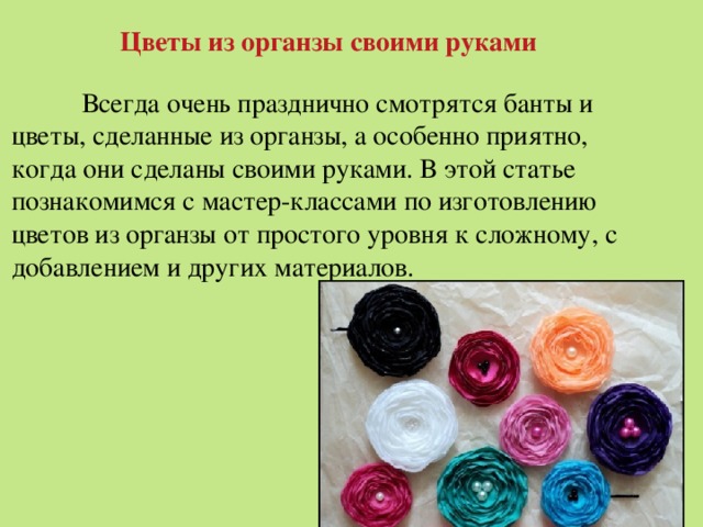 Цветы из органзы своими руками  Всегда очень празднично смотрятся банты и цветы, сделанные из органзы, а особенно приятно, когда они сделаны своими руками. В этой статье познакомимся с мастер-классами по изготовлению цветов из органзы от простого уровня к сложному, с добавлением и других материалов. 