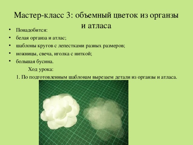 Мастер-класс 3: объемный цветок из органзы и атласа     Понадобится: белая органза и атлас; шаблоны кругов с лепестками разных размеров; ножницы, свеча, иголка с ниткой; большая бусина.   Ход урока:  1. По подготовленным шаблонам вырезаем детали из органзы и атласа. 