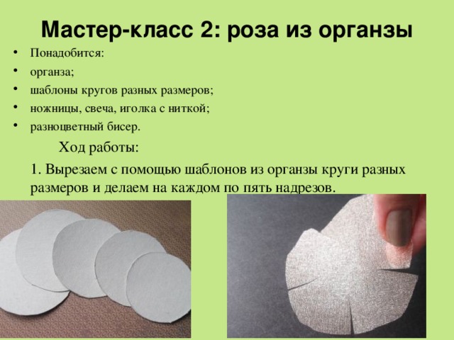 Мастер-класс 2: роза из органзы   Понадобится: органза; шаблоны кругов разных размеров; ножницы, свеча, иголка с ниткой; разноцветный бисер.   Ход работы:  1. Вырезаем с помощью шаблонов из органзы круги разных размеров и делаем на каждом по пять надрезов. 