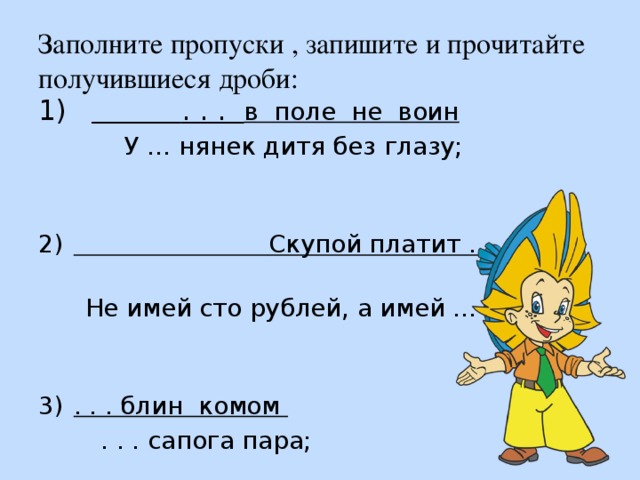 Заполните пропуски , запишите и прочитайте получившиеся дроби:   . . . в поле не воин  У … нянек дитя без глазу;  Скупой платит . . . .   Не имей сто рублей, а имей … друзей; . . . блин комом  . . . сапога пара; 