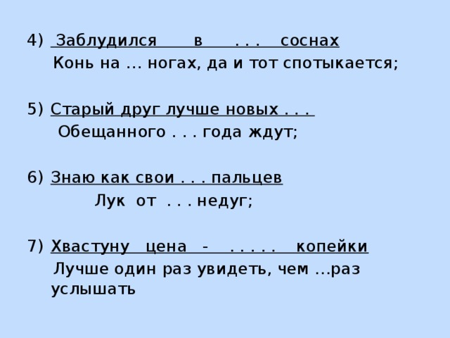  Заблудился в . . . соснах  Конь на … ногах, да и тот спотыкается;  Старый друг лучше новых . . .  Обещанного . . . года ждут;  Знаю как свои . . . пальцев  Лук от . . . недуг; Хвастуну цена - . . . . . копейки  Лучше один раз увидеть, чем …раз услышать 
