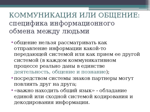 КОММУНИКАЦИЯ ИЛИ ОБЩЕНИЕ:  специфика информационного обмена между людьми общение нельзя рассматривать как отправление информации какой-то передающей системой или как прием ее другой системой (в каждом коммуникативном процессе реально даны в единстве деятельность, общение и познание ); посредством системы знаков партнеры могут повлиять друг на друга; «важно находить общий язык» - обладание единой или сходной системой кодирования и декодирования информации. 