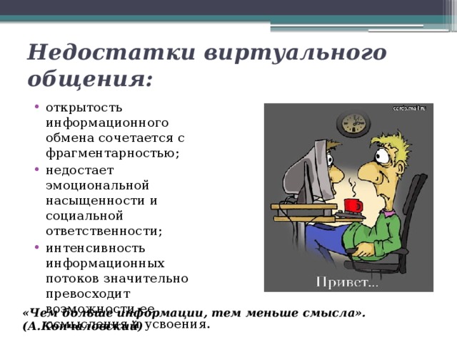 Недостатки виртуального общения: открытость информационного обмена сочетается с фрагментарностью; недостает эмоциональной насыщенности и социальной ответственности; интенсивность информационных потоков значительно превосходит возможности ее осмысления и усвоения. «Чем больше информации, тем меньше смысла». (А.Кончаловский) 