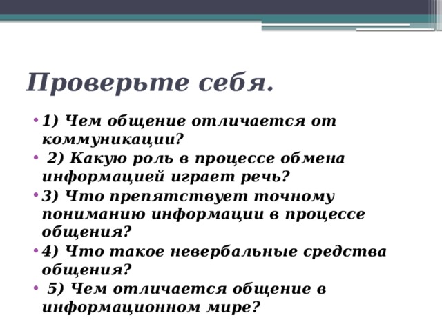 Проверьте себя. 1) Чем общение отличается от коммуникации?  2) Какую роль в процессе обмена информацией играет речь? 3) Что препятствует точному пониманию информации в процессе общения? 4) Что такое невербальные средства общения?  5) Чем отличается общение в информационном мире? 