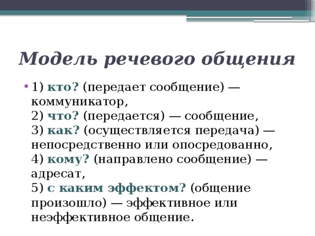 Модель речевого общения 1) кто? (передает сообщение) — коммуникатор,  2) что? (передается) — сообщение,  3) как? (осуществляется передача) — непосредственно или опосредованно,  4) кому? (направлено сообщение) — адресат,  5) с каким эффектом? (общение произошло) — эффективное или неэффективное общение. 