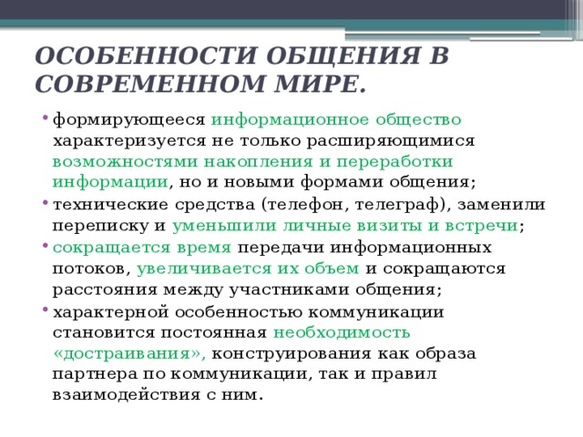 ОСОБЕННОСТИ ОБЩЕНИЯ В СОВРЕМЕННОМ МИРЕ. формирующееся информационное общество характеризуется не только расширяющимися возможностями накопления и переработки информации , но и новыми формами общения; технические средства (телефон, телеграф), заменили переписку и уменьшили личные визиты и встречи ; сокращается время передачи информационных потоков, увеличивается их объем и сокращаются расстояния между участниками общения; характерной особенностью коммуникации становится постоянная необходимость «достраивания», конструирования как образа партнера по коммуникации, так и правил взаимодействия с ним. 