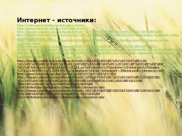 Интернет – источники: http://rodnaya-tropinka.ru/detyam-o-hlebe/ http://www.fonstola.ru/tags/%F5%EB%E5%E1/ http://images.yandex.ru/yandsearch?text=%D0%BA%D0%B0%D1%80%D1%82%D0%B8%D0%BD%D0%BA%D0%B8%20%20o%20%D1%85%D0%BB%D0%B5%D0%B1%D0%B5&stype=image&lr=38&noreask=1&source=wiz http://900igr.net/Detskie_prezentatsii/Biologija.Eda/KHleb_1.files/detskie_kartinki_Otkuda_berjotsja_khleb.html http://images.yandex.ru/yandsearch?text=%D1%84%D0%BE%D1%82%D0%BE%20-%D1%85%D0%BB%D0%B5%D0%B1%D0%BE%D1%83%D0%B1%D0%BE%D1%80%D0%BE%D1%87%D0%BD%D1%8B%D0%B5%20%D0%BC%D0%B0%D1%88%D0%B8%D0%BD%D1%8B&stype=image&lr=38&noreask=1&source=wiz http://photo.online.ua/1skif/albums/308/ http://images.yandex.ru/yandsearch?text=%D1%84%D0%BE%D1%82%D0%BE%20-%D1%85%D0%BB%D0%B5%D0%B1%D0%BD%D1%8B%D0%B5%20%D0%BF%D0%BE%D0%BB%D1%8F&img_url=http%3A%2F%2F101.ru%2Fvardata%2Fmodules%2Fphorum%2Fimages%2F1321804591%2F131694%2Forig.jpg&pos=6&rpt=simage&lr=38&noreask=1&source=wiz http://www.fonstola.ru/tags/%EC%E5%EB%FC%ED%E8%F6%E0/ http://images.yandex.ru/yandsearch?text=%D1%84%D0%BE%D1%82%D0%BE%20%D0%BC%D1%83%D0%BA%D0%BE%D0%BC%D0%BE%D0%BB%D1%8C%D0%BD%D1%8B%D0%B9%20%D0%B7%D0%B0%D0%B2%D0%BE%D0%B4&stype=image&lr=38&noreask=1&source=wiz http://images.yandex.ru/yandsearch?text=%D1%84%D0%BE%D1%82%D0%BE%20%D1%8D%D0%BB%D0%B5%D0%B2%D0%B0%D1%82%D0%BE%D1%80&stype=image&lr=38&noreask=1&source=wiz    