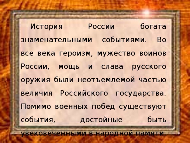 История России богата знаменательными событиями. Во все века героизм, мужество воинов России, мощь и слава русского оружия были неотъемлемой частью величия Российского государства. Помимо военных побед существуют события, достойные быть увековеченными в народной памяти.