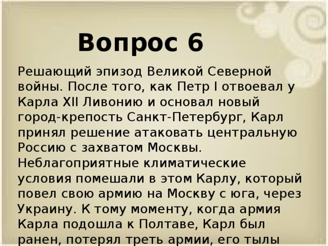 Вопрос 6 Решающий эпизод Великой Северной войны. После того, как Петр I отвоевал у Карла XII Ливонию и основал новый город-крепость Санкт-Петербург, Карл принял решение атаковать центральную Россию с захватом Москвы. Неблагоприятные климатические условия помешали в этом Карлу, который повел свою армию на Москву с юга, через Украину. К тому моменту, когда армия Карла подошла к Полтаве, Карл был ранен, потерял треть армии, его тылы были атакованы казаками и калмыками.