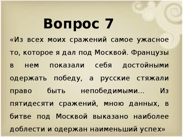 Вопрос 7 «Из всех моих сражений самое ужасное то, которое я дал под Москвой. Французы в нем показали себя достойными одержать победу, а русские стяжали право быть непобедимыми... Из пятидесяти сражений, мною данных, в битве под Москвой выказано наиболее доблести и одержан наименьший успех»