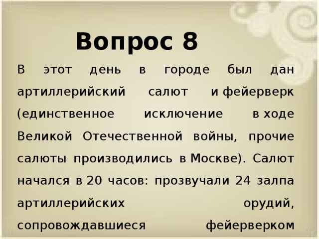 Вопрос 8 В этот день в городе был дан артиллерийский салют и фейерверк (единственное исключение в ходе Великой Отечественной войны, прочие салюты производились в Москве). Салют начался в 20 часов: прозвучали 24 залпа артиллерийских орудий, сопровождавшиеся фейерверком и подсветкой зенитными прожекторами
