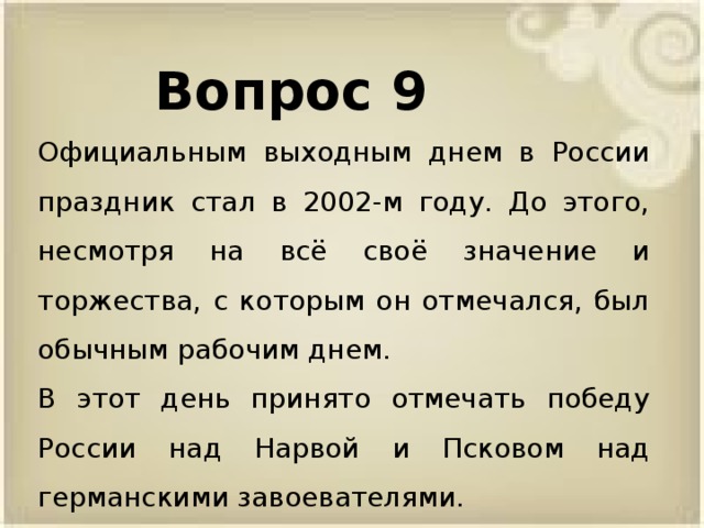 Вопрос 9 Официальным выходным днем в России праздник стал в 2002-м году. До этого, несмотря на всё своё значение и торжества, с которым он отмечался, был обычным рабочим днем. В этот день принято отмечать победу России над Нарвой и Псковом над германскими завоевателями.