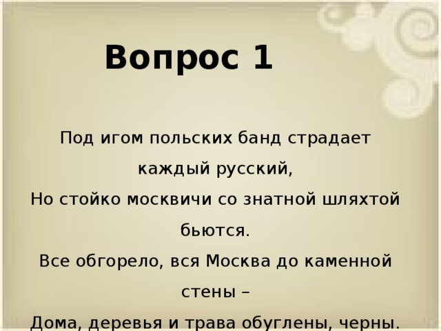 Вопрос 1 Под игом польских банд страдает каждый русский, Но стойко москвичи со знатной шляхтой бьются. Все обгорело, вся Москва до каменной стены – Дома, деревья и трава обуглены, черны.