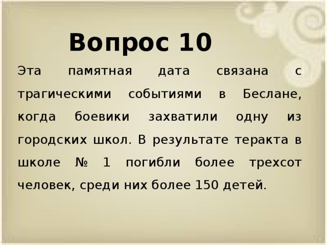 Вопрос 10 Эта памятная дата связана с трагическими событиями в Беслане, когда боевики захватили одну из городских школ. В результате теракта в школе № 1 погибли более трехсот человек, среди них более 150 детей.