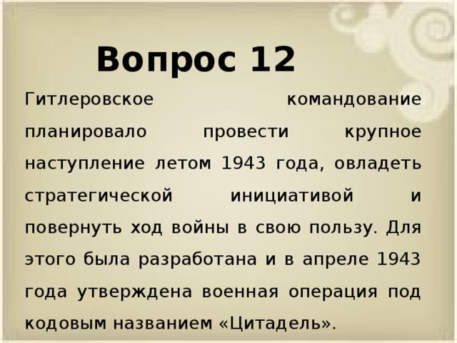 Вопрос 12 Гитлеровское командование планировало провести крупное наступление летом 1943 года, овладеть стратегической инициативой и повернуть ход войны в свою пользу. Для этого была разработана и в апреле 1943 года утверждена военная операция под кодовым названием «Цитадель».