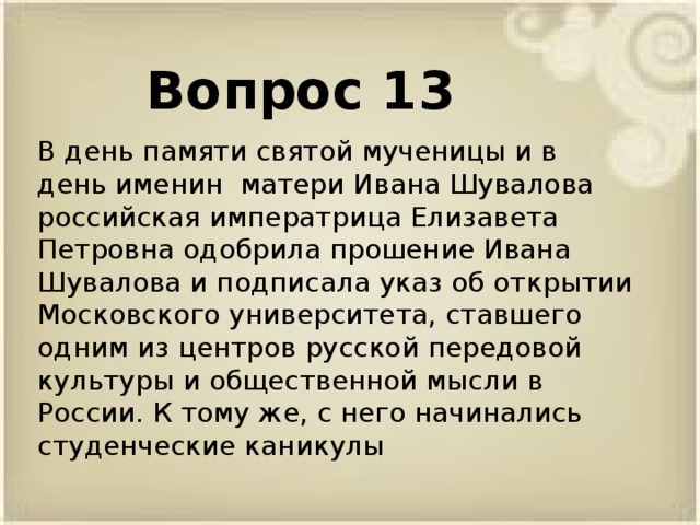Вопрос 13 В день памяти святой мученицы и в день именин матери Ивана Шувалова российская императрица Елизавета Петровна одобрила прошение Ивана Шувалова и подписала указ об открытии Московского университета, ставшего одним из центров русской передовой культуры и общественной мысли в России. К тому же, с него начинались студенческие каникулы