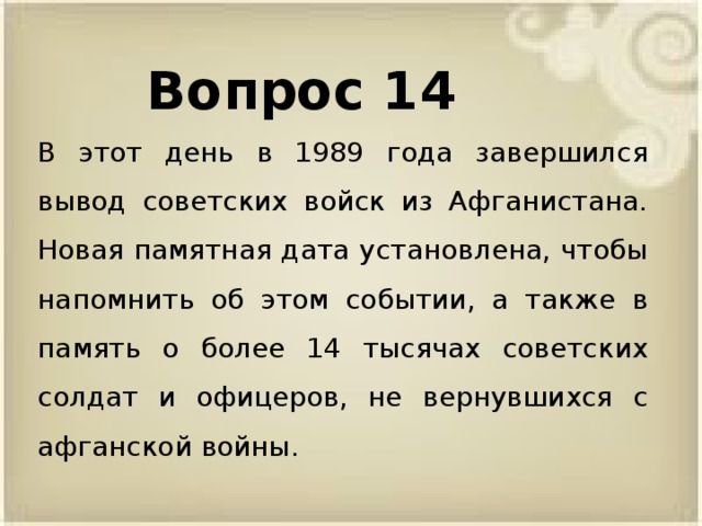 Вопрос 14 В этот день в 1989 года завершился вывод советских войск из Афганистана. Новая памятная дата установлена, чтобы напомнить об этом событии, а также в память о более 14 тысячах советских солдат и офицеров, не вернувшихся с афганской войны.