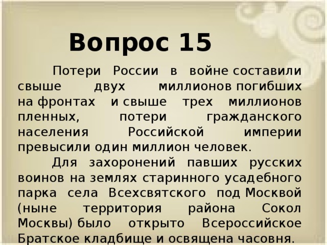 Вопрос 15  Потери России в войне составили свыше двух миллионов погибших на фронтах и свыше трех миллионов пленных, потери гражданского населения Российской империи превысили один миллион человек.  Для захоронений павших русских воинов на землях старинного усадебного парка села Всехсвятского под Москвой (ныне территория района Сокол Москвы) было открыто Всероссийское Братское кладбище и освящена часовня.