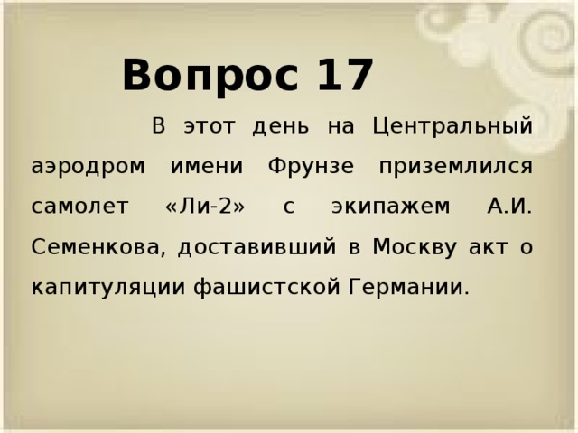Вопрос 17  В этот день на Центральный аэродром имени Фрунзе приземлился самолет «Ли-2» с экипажем А.И. Семенкова, доставивший в Москву акт о капитуляции фашистской Германии.