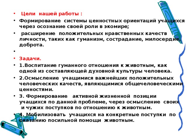   Цели нашей работы : Формирование  системы ценностных ориентаций учащихся через осознание своей роли в экомире;  расширение  положительных нравственных качеств личности, таких как гуманизм, сострадание, милосердие, доброта.   Задачи. 1.Воспитание гуманного отношения к животным, как одной из составляющей духовной культуры человека. 2.Осмысление  учащимися важнейших положительных человеческих качеств, являющимися общечеловеческими ценностями. 3. Формирование   активной жизненной  позиции учащихся по данной проблеме, через осмысление  своих  и чужих поступков по отношению к животным. 4. Мобилизовать  учащихся на конкретные поступки  по оказанию посильной помощи животным.  