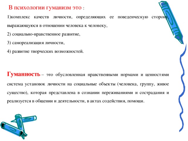  В психологии гуманизм это : комплекс качеств личности, определяющих ее поведенческую сторону, выражающуюся в отношении человека к человеку, 2) социально-нравственное развитие, 3) самореализация личности, 4) развитие творческих возможностей. Гуманность  – это обусловленная нравственными нормами и ценностями система установок личности на социальные объекты (человека, группу, живое существо), которая представлена в сознании переживаниями и сострадания и реализуется в общении и деятельности, в актах содействия, помощи. 