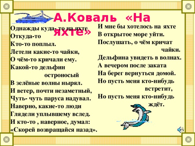 А.Коваль «На яхте» И мне бы хотелось на  яхте В открытое море уйти. Послушать, о чём кричат  чайки. Дельфина увидеть в волнах. А вечером после заката На берег вернуться домой. Но пусть меня кто-нибудь  встретит, Но пусть меня кто-нибудь  ждёт.  Однажды куда- то на яхте Откуда-то Кто-то поплыл. Летели какие-то чайки, О чём-то кричали ему. Какой-то дельфин  остроносый В зелёные волны нырял. И ветер, почти незаметный, Чуть- чуть паруса надувал. Наверно, какие-то люди Глядели уплывшему вслед. И кто-то , наверное, думал: «Скорей возвращайся назад».