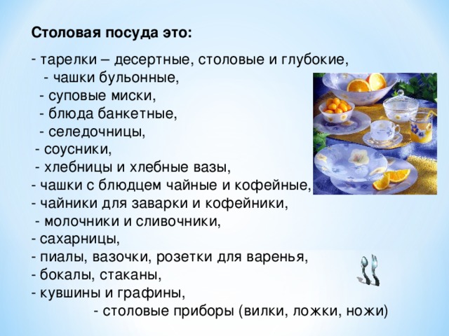 Столовая посуда это:  тарелки – десертные, столовые и глубокие, - чашки бульонные, - суповые миски, - блюда банкетные, - селедочницы, - соусники, - хлебницы и хлебные вазы, - чашки с блюдцем чайные и кофейные, - чайники для заварки и кофейники, - молочники и сливочники, - сахарницы, - пиалы, вазочки, розетки для варенья, - бокалы, стаканы, - кувшины и графины, - столовые приборы (вилки, ложки, ножи) 
