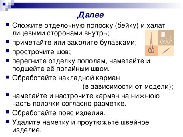 Далее Сложите отделочную полоску (бейку) и халат лицевыми сторонами внутрь; приметайте или заколите булавками; прострочите шов; перегните отделку пополам, наметайте и подшейте её потайным швом. Обработайте накладной карман  (в зависимости от модели); наметайте и настрочите карман на нижнюю часть полочки согласно разметке. Обработайте пояс изделия. Удалите наметку и проутюжьте швейное изделие.    