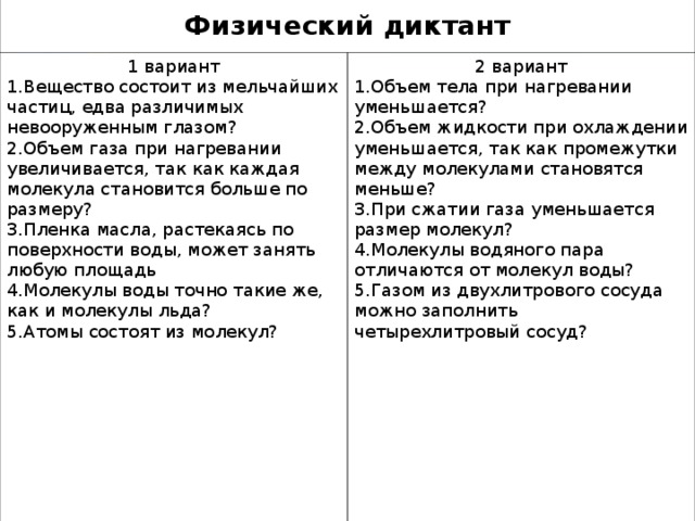 Физический диктант 1 вариант Вещество состоит из мельчайших частиц, едва различимых невооруженным глазом? Объем газа при нагревании увеличивается, так как каждая молекула становится больше по размеру? Пленка масла, растекаясь по поверхности воды, может занять любую площадь Молекулы воды точно такие же, как и молекулы льда? Атомы состоят из молекул?  2 вариант