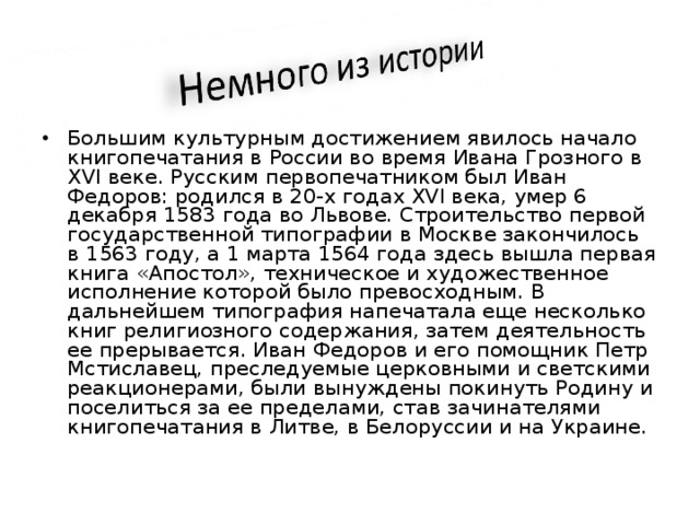 Большим культурным достижением явилось начало книгопечатания в России во время Ивана Грозного в XVI веке. Русским первопечатником был Иван Федоров: родился в 20-х годах XVI века, умер 6 декабря 1583 года во Львове. Строительство первой государственной типографии в Москве закончилось в 1563 году, а 1 марта 1564 года здесь вышла первая книга «Апостол», техническое и художественное исполнение которой было превосходным. В дальнейшем типография напечатала еще несколько книг религиозного содержания, затем деятельность ее прерывается. Иван Федоров и его помощник Петр Мстиславец, преследуемые церковными и светскими реакционерами, были вынуждены покинуть Родину и поселиться за ее пределами, став зачинателями книгопечатания в Литве, в Белоруссии и на Украине.  