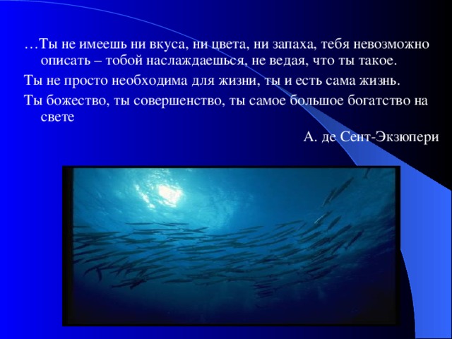 … Ты не имеешь ни вкуса, ни цвета, ни запаха, тебя невозможно описать – тобой наслаждаешься, не ведая, что ты такое. Ты не просто необходима для жизни, ты и есть сама жизнь. Ты божество, ты совершенство, ты самое большое богатство на свете  А. де Сент-Экзюпери