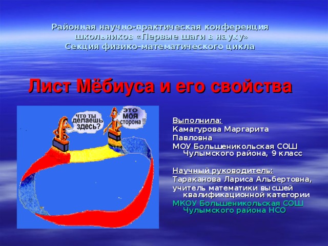 Районная научно-практическая конференция  школьников «Первые шаги в науку»  Секция физико-математического цикла     Лист Мёбиуса и его свойства Выполнила: Камагурова Маргарита Павловна МОУ Большеникольская СОШ Чулымского района, 9 класс  Научный руководитель: Тараканова Лариса Альбертовна, учитель математики высшей квалификационной категории МКОУ Большеникольская СОШ Чулымского района НСО