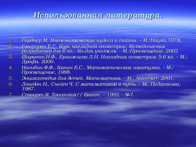 Использованная литература.   Гарднер М. Математические чудеса и тайны. – М.:Наука,1978. Смирнова Е.С. Курс наглядной геометрии: Методическая разработка для 6 кл.: Кн.для учителя. – М.:Просвещение, 2002 Шарыгин И.Ф., Еранжиева Л.Н. Наглядная геометрия: 5-6 кл. – М.: Дрофа, 2000. Нагибин Ф.Ф., Канин Е.С.. Математическая шкатулка. – М.: Просвещение, 1988. Энциклопедия для детей. Математика. – М.: Аванта+, 2001. Лэнгдон Н., Снейт Ч. С математикой в путь. – М.: Педагогика, 1987. Стюарт Я. Топология// Квант. – 1992. - №7.
