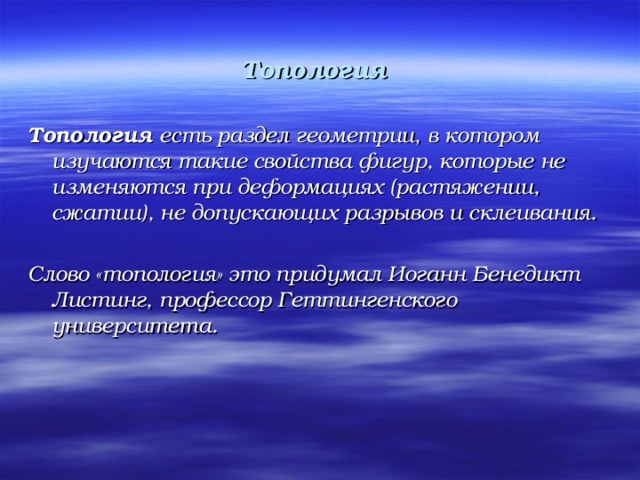 Топология  Топология есть раздел геометрии, в котором изучаются такие свойства фигур, которые не изменяются при деформациях (растяжении, сжатии), не допускающих разрывов и склеивания.  Слово «топология» это придумал Иоганн Бенедикт Листинг, профессор Геттингенского университета.