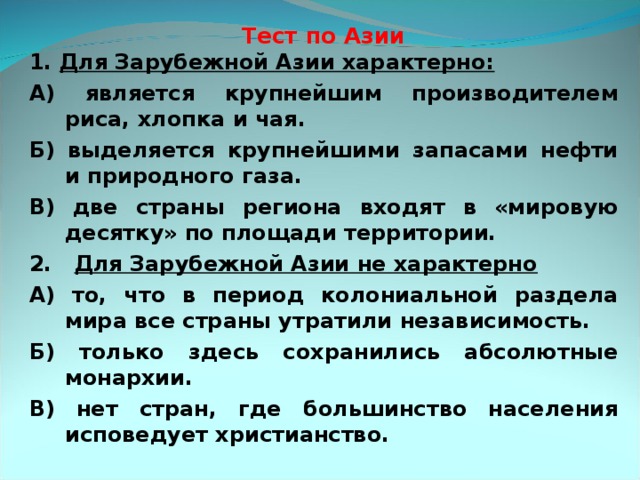  Тест по Азии 1. Для Зарубежной Азии характерно: А) является крупнейшим производителем риса, хлопка и чая. Б) выделяется крупнейшими запасами нефти и природного газа. В) две страны региона входят в «мировую десятку» по площади территории. 2. Для Зарубежной Азии не характерно А) то, что в период колониальной раздела мира все страны утратили независимость. Б) только здесь сохранились абсолютные монархии. В) нет стран, где большинство населения исповедует христианство.   