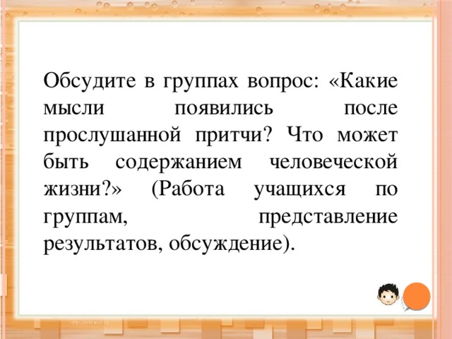 Обсудите в группах вопрос: «Какие мысли появились после прослушанной притчи? Что может быть содержанием человеческой жизни?»  (Работа учащихся по группам, представление результатов, обсуждение). 