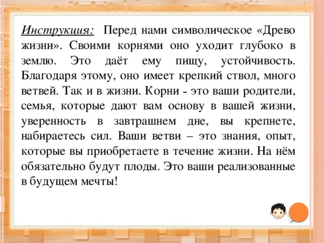 Инструкция: Перед нами символическое «Древо жизни». Своими корнями оно уходит глубоко в землю. Это даёт ему пищу, устойчивость. Благодаря этому, оно имеет крепкий ствол, много ветвей. Так и в жизни. Корни – это ваши родители, семья, которые дают вам основу в вашей жизни, уверенность в завтрашнем дне, вы крепнете, набираетесь сил. Ваши ветви – это знания, опыт, которые вы приобретаете в течение жизни. На нём обязательно будут плоды. Это ваши реализованные в будущем мечты! 