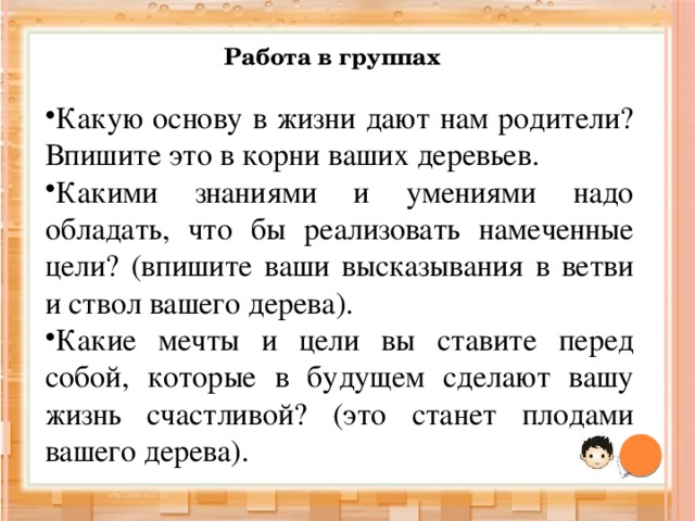 Работа в группах Какую основу в жизни дают нам родители? Впишите это в корни ваших деревьев. Какими знаниями и умениями надо обладать, что бы реализовать намеченные цели? (впишите ваши высказывания в ветви и ствол вашего дерева). Какие мечты и цели вы ставите перед собой, которые в будущем сделают вашу жизнь счастливой? (это станет плодами вашего дерева). 