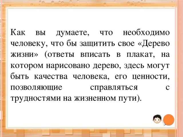 Как вы думаете, что необходимо человеку, что бы защитить свое «Дерево жизни» (ответы вписать в плакат, на котором нарисовано дерево, здесь могут быть качества человека, его ценности, позволяющие справляться с трудностями на жизненном пути). 