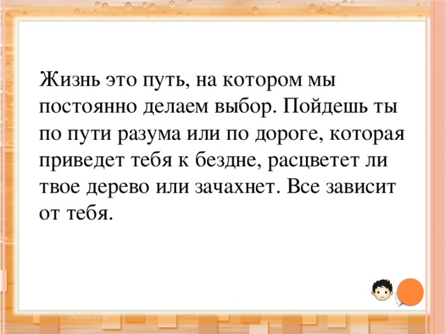 Жизнь это путь, на котором мы постоянно делаем выбор. Пойдешь ты по пути разума или по дороге, которая приведет тебя к бездне, расцветет ли твое дерево или зачахнет. Все зависит от тебя. 