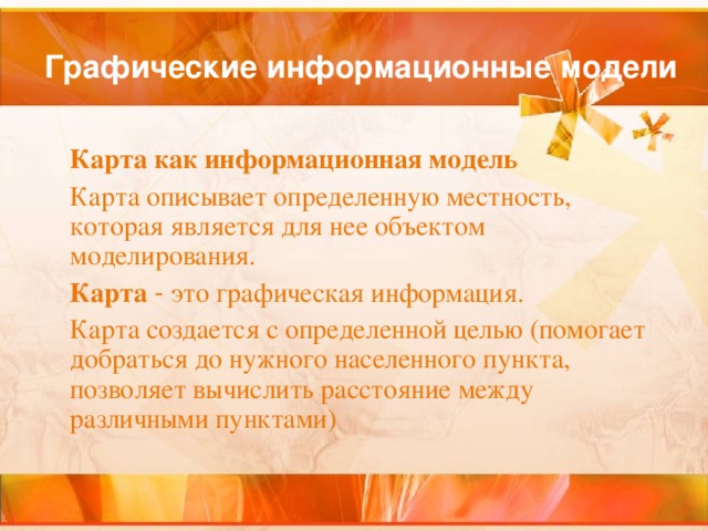 Графические информационные модели  Карта как информационная модель  Карта описывает определенную местность, которая является для нее объектом моделирования.  Карта  - это графическая информация.  Карта создается с определенной целью (помогает добраться до нужного населенного пункта, позволяет вычислить расстояние между различными пунктами) 