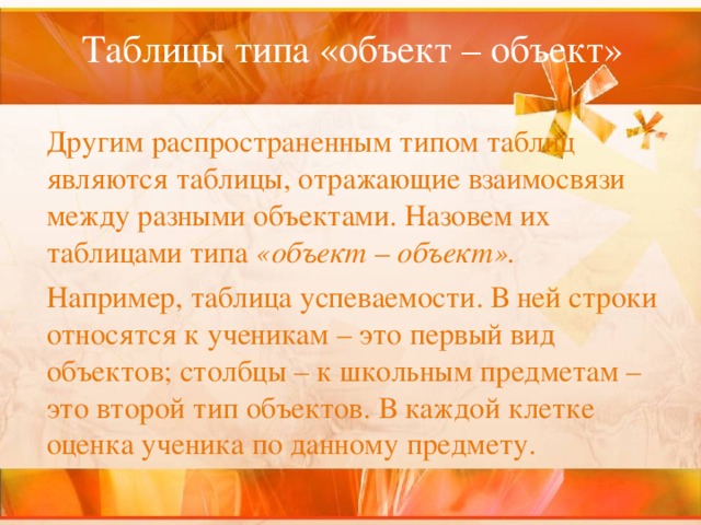 Таблицы типа «объект – объект»     Другим распространенным типом таблиц являются таблицы, отражающие взаимосвязи между разными объектами. Назовем их таблицами типа «объект – объект».   Например, таблица успеваемости. В ней строки относятся к ученикам – это первый вид объектов; столбцы – к школьным предметам – это второй тип объектов. В каждой клетке оценка ученика по данному предмету. 