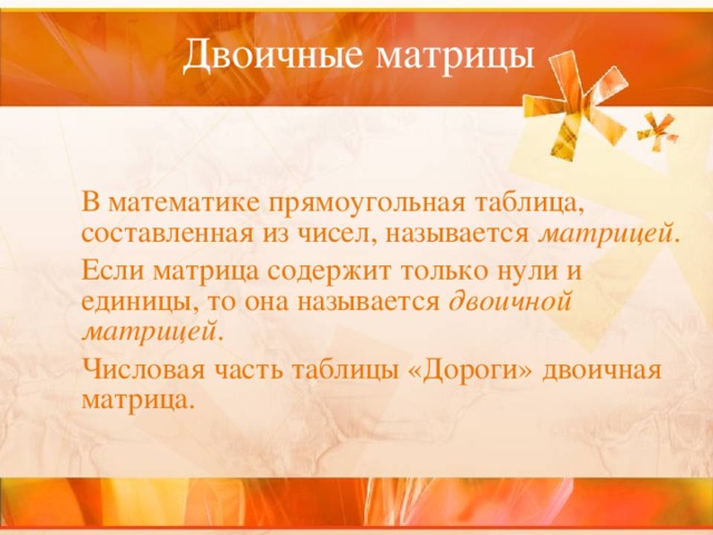 Двоичные матрицы      В математике прямоугольная таблица, составленная из чисел, называется матрицей .   Если матрица содержит только нули и единицы, то она называется двоичной матрицей .  Числовая часть таблицы «Дороги» двоичная матрица. 