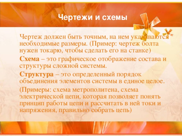 Чертежи и схемы  Чертеж должен быть точным, на нем указываются необходимые размеры. (Пример: чертеж болта нужен токарю, чтобы сделать его на станке)  Схема – это графическое отображение состава и структуры сложной системы.  Структура – это определенный порядок объединения элементов системы в единое целое.  (Примеры: схема метрополитена, схема электрической цепи, которая позволяет понять принцип работы цепи и рассчитать в ней токи и напряжения, правильно собрать цепь) 