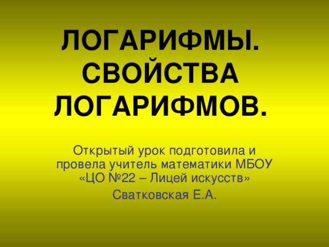 ЛОГАРИФМЫ.  СВОЙСТВА ЛОГАРИФМОВ. Открытый урок подготовила и провела учитель математики МБОУ «ЦО №22 – Лицей искусств» Сватковская Е.А.