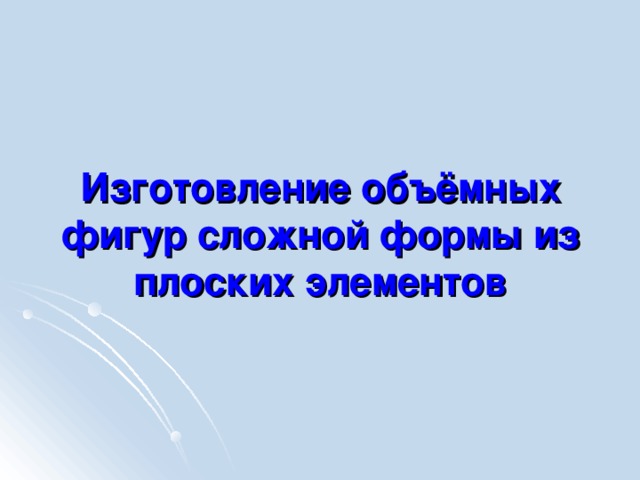 Изготовление объёмных фигур сложной формы из плоских элементов 