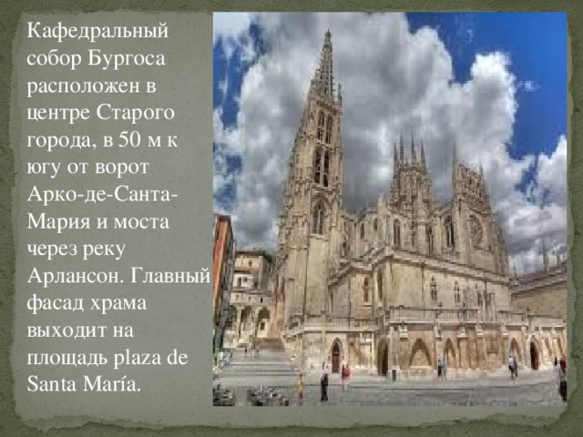 Кафедральный собор Бургоса расположен в центре Старого города, в 50 м к югу от ворот Арко-де-Санта-Мария и моста через реку Арлансон. Главный фасад храма выходит на площадь plaza de Santa María. 