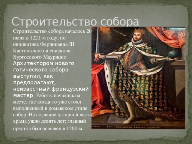 Строительство собора Строительство собора началось 20 июля в 1221-м году, по инициативе Фердинанда III Кастильского и епископа Бургосского Маурицио. Архитектором нового готического собора выступил, как предполагают, неизвестный французский мастер. Работы начались на месте, где когда-то уже стоял выполненный в романском стиле собор. На создание алтарной части храма ушло девять лет; главный престол был освящен в 1260-м .  