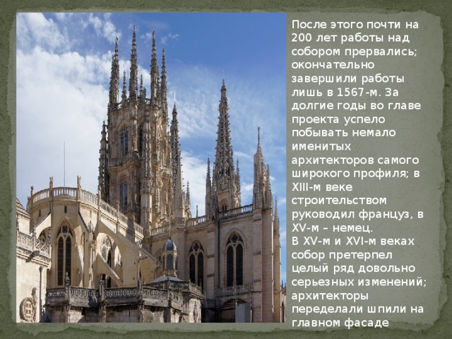После этого почти на 200 лет работы над собором прервались; окончательно завершили работы лишь в 1567-м. За долгие годы во главе проекта успело побывать немало именитых архитекторов самого широкого профиля; в XIII-м веке строительством руководил француз, в XV-м – немец.  В XV-м и XVI-м веках собор претерпел целый ряд довольно серьезных изменений; архитекторы переделали шпили на главном фасаде 